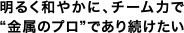 明るく和やかに、チーム力で“金属のプロ”であり続けたい